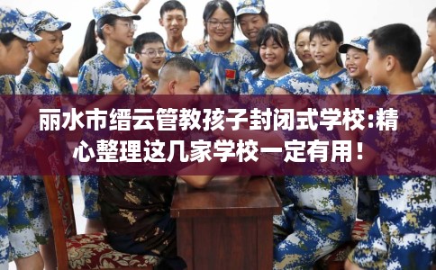 丽水市缙云管教孩子封闭式学校:精心整理这几家学校一定有用！