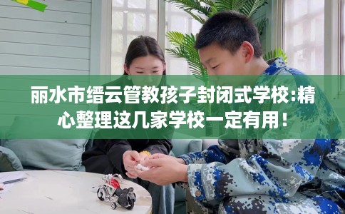 丽水市缙云管教孩子封闭式学校:精心整理这几家学校一定有用！