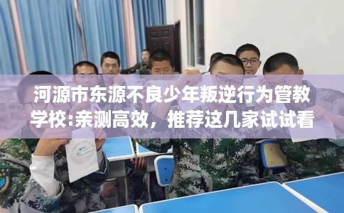 河源市东源不良少年叛逆行为管教学校:亲测高效,推荐这几家试试看! 河源市东源不良少年叛逆行为管教学校:亲测高效,推荐这几家试试看!
