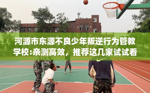 河源市东源不良少年叛逆行为管教学校:亲测高效,推荐这几家试试看! 河源市东源不良少年叛逆行为管教学校:亲测高效,推荐这几家试试看!