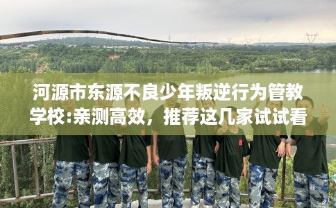 河源市东源不良少年叛逆行为管教学校:亲测高效，推荐这几家试试看！