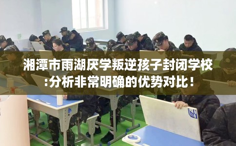 湘潭市雨湖厌学叛逆孩子封闭学校:分析非常明确的优势对比！