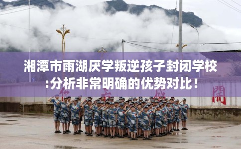 湘潭市雨湖厌学叛逆孩子封闭学校:分析非常明确的优势对比！
