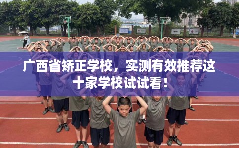 广西省矫正学校,实测有效推荐这十家学校试试看! 广西省矫正学校,实测有效推荐这十家学校试试看!