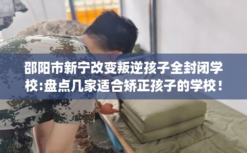 邵阳市新宁改变叛逆孩子全封闭学校:盘点几家适合矫正孩子的学校！