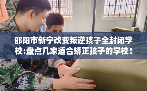 邵阳市新宁改变叛逆孩子全封闭学校:盘点几家适合矫正孩子的学校！