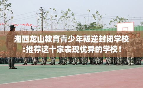 湘西龙山教育青少年叛逆封闭学校:推荐这十家表现优异的学校！