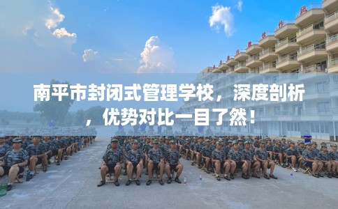 南平市封闭式管理学校,深度剖析,优势对比一目了然! 南平市封闭式管理学校,深度剖析,优势对比一目了然!