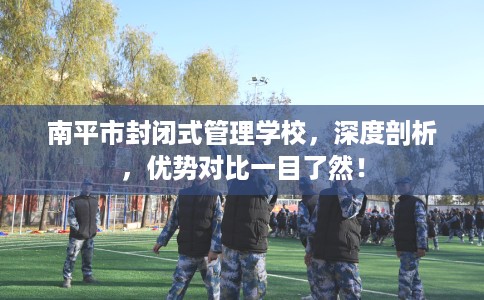 南平市封闭式管理学校，深度剖析，优势对比一目了然！
