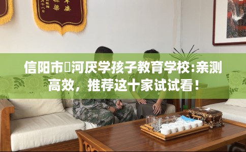 信阳市浉河厌学孩子教育学校:亲测高效,推荐这十家试试看! 信阳市浉河厌学孩子教育学校:亲测高效,推荐这十家试试看!
