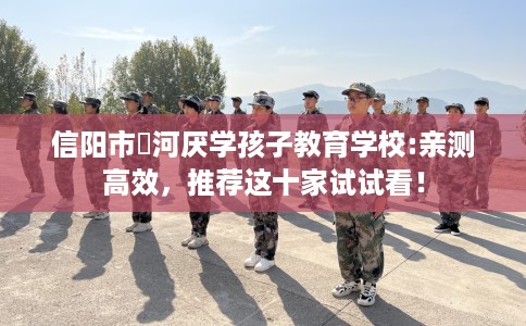 信阳市浉河厌学孩子教育学校:亲测高效,推荐这十家试试看! 信阳市浉河厌学孩子教育学校:亲测高效,推荐这十家试试看!