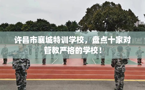 许昌市襄城特训学校，盘点十家对管教严格的学校！