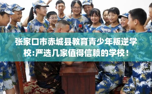 张家口市赤城县教育青少年叛逆学校:严选几家值得信赖的学校！
