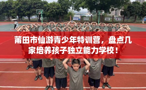 莆田市仙游青少年特训营，盘点几家培养孩子独立能力学校！