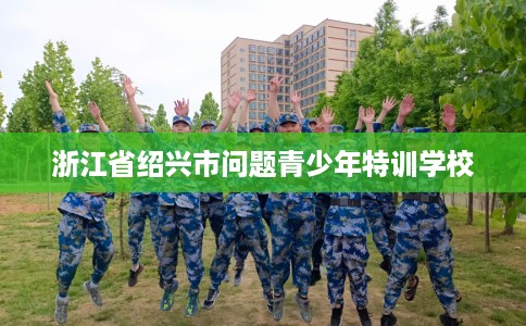 浙江省绍兴市问题青少年特训学校 浙江省绍兴市问题青少年特训学校