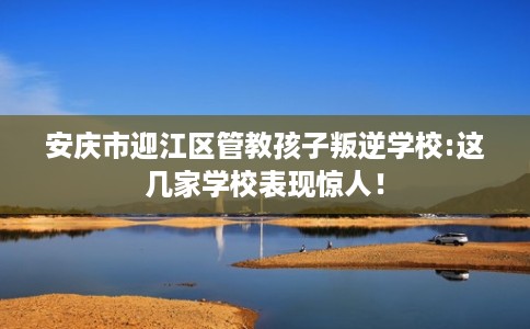 安庆市迎江区管教孩子叛逆学校:这几家学校表现惊人! 安庆市迎江区管教孩子叛逆学校:这几家学校表现惊人!