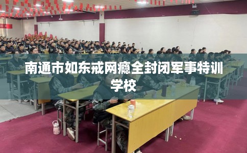 南通市如东戒网瘾全封闭军事特训学校