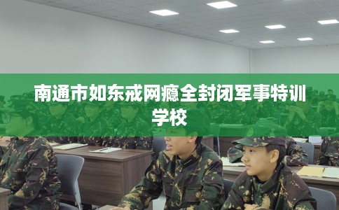 南通市如东戒网瘾全封闭军事特训学校