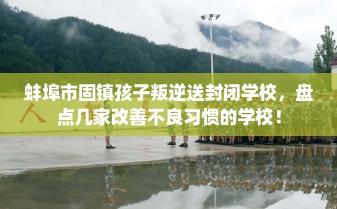 蚌埠市固镇孩子叛逆送封闭学校，盘点几家改善不良习惯的学校！