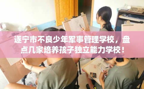 遂宁市不良少年军事管理学校，盘点几家培养孩子独立能力学校！