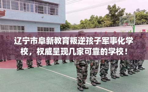 辽宁市阜新教育叛逆孩子军事化学校,权威呈现几家可靠的学校! 辽宁市阜新教育叛逆孩子军事化学校,权威呈现几家可靠的学校!