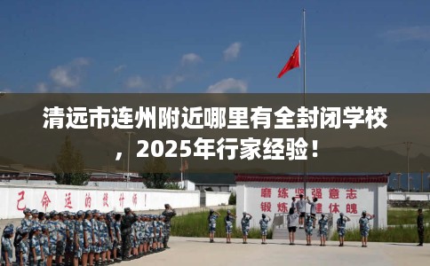 清远市连州附近哪里有全封闭学校，2025年行家经验！