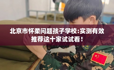 北京市怀柔问题孩子学校:实测有效推荐这十家试试看! 北京市怀柔问题孩子学校:实测有效推荐这十家试试看!