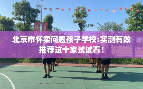 北京市怀柔问题孩子学校:实测有效推荐这十家试试看! 北京市怀柔问题孩子学校:实测有效推荐这十家试试看!
