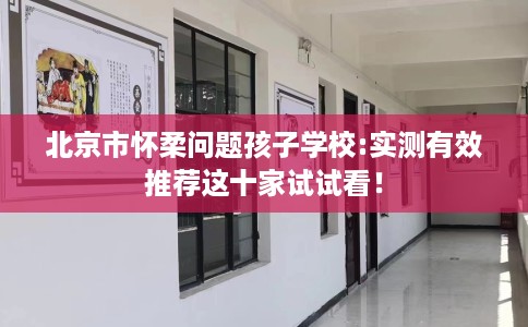 北京市怀柔问题孩子学校:实测有效推荐这十家试试看！