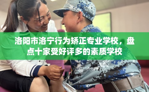 洛阳市洛宁行为矫正专业学校，盘点十家受好评多的素质学校