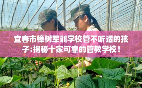 宜春市樟树军训学校管不听话的孩子:揭秘十家可靠的管教学校！