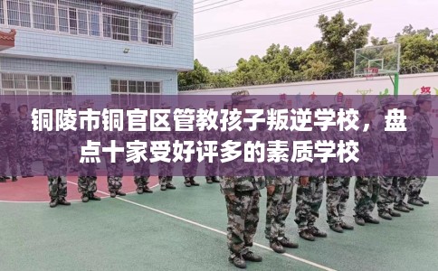 铜陵市铜官区管教孩子叛逆学校，盘点十家受好评多的素质学校