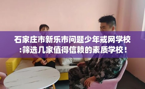 石家庄市新乐市问题少年戒网学校:筛选几家值得信赖的素质学校! 石家庄市新乐市问题少年戒网学校:筛选几家值得信赖的素质学校!