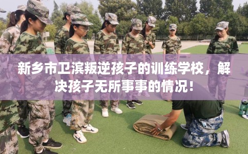 新乡市卫滨叛逆孩子的训练学校，解决孩子无所事事的情况！