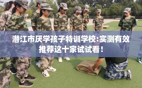 潜江市厌学孩子特训学校:实测有效推荐这十家试试看！