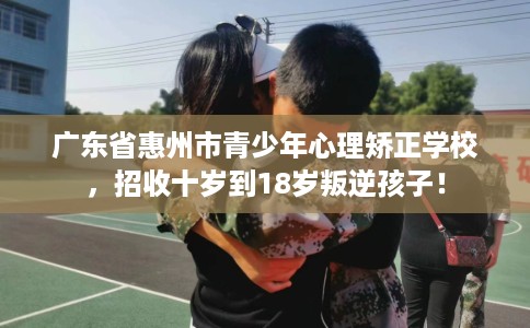 广东省惠州市青少年心理矫正学校，招收十岁到18岁叛逆孩子！