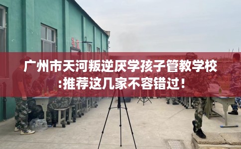 广州市天河叛逆厌学孩子管教学校:推荐这几家不容错过！