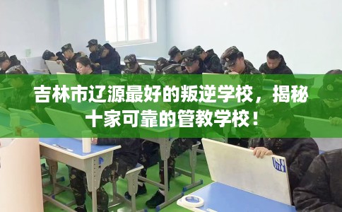 吉林市辽源最好的叛逆学校，揭秘十家可靠的管教学校！