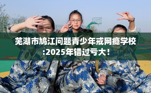 芜湖市鸠江问题青少年戒网瘾学校:2025年错过亏大！