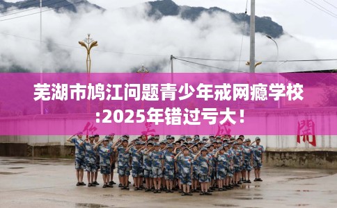 芜湖市鸠江问题青少年戒网瘾学校:2025年错过亏大！