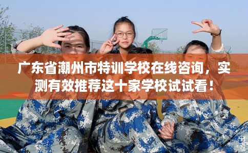 广东省潮州市特训学校在线咨询，实测有效推荐这十家学校试试看！