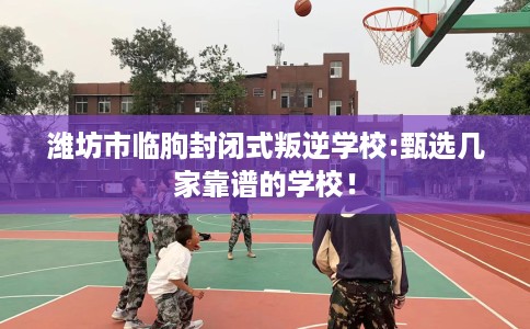 潍坊市临朐封闭式叛逆学校:甄选几家靠谱的学校！