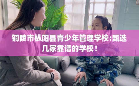 铜陵市枞阳县青少年管理学校:甄选几家靠谱的学校！