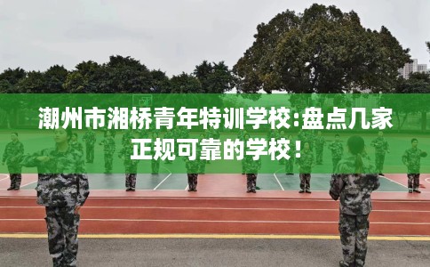 潮州市湘桥青年特训学校:盘点几家正规可靠的学校！