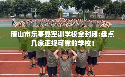 唐山市乐亭县军训学校全封闭:盘点几家正规可靠的学校！