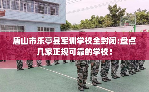唐山市乐亭县军训学校全封闭:盘点几家正规可靠的学校！
