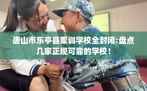 唐山市乐亭县军训学校全封闭:盘点几家正规可靠的学校！