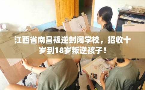 江西省南昌叛逆封闭学校，招收十岁到18岁叛逆孩子！
