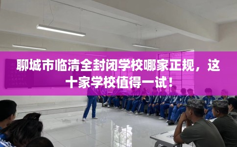聊城市临清全封闭学校哪家正规，这十家学校值得一试！
