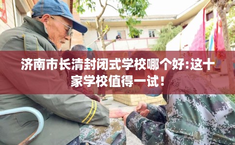 济南市长清封闭式学校哪个好:这十家学校值得一试! 济南市长清封闭式学校哪个好:这十家学校值得一试!